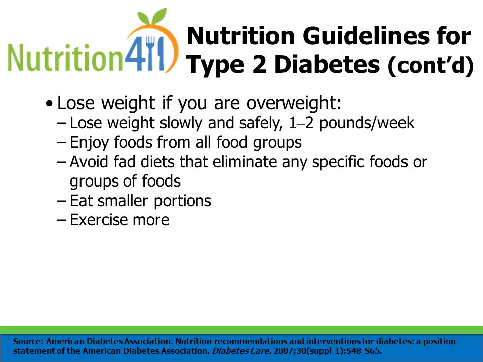 Nutrition Guidelines for Type 2 Diabetes (cont’d) Lose weight if you are overweight: –Lose weight slowly and safely, 1 – 2 pounds/week –Enjoy foods from all food groups –Avoid fad diets that eliminate any specific foods or groups of foods –Eat smaller portions –Exercise more Source: American Diabetes Association.