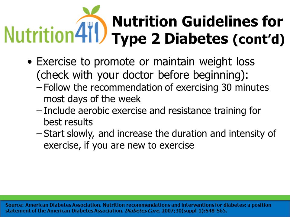 Nutrition Guidelines for Type 2 Diabetes (cont’d) Exercise to promote or maintain weight loss (check with your doctor before beginning): –Follow the recommendation of exercising 30 minutes most days of the week –Include aerobic exercise and resistance training for best results –Start slowly, and increase the duration and intensity of exercise, if you are new to exercise Source: American Diabetes Association.