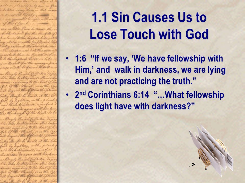 1.1 Sin Causes Us to Lose Touch with God 1:6 If we say, ‘We have fellowship with Him,’ and walk in darkness, we are lying and are not practicing the truth. 1:6 If we say, ‘We have fellowship with Him,’ and walk in darkness, we are lying and are not practicing the truth. 2 nd Corinthians 6:14 …What fellowship does light have with darkness 2 nd Corinthians 6:14 …What fellowship does light have with darkness .