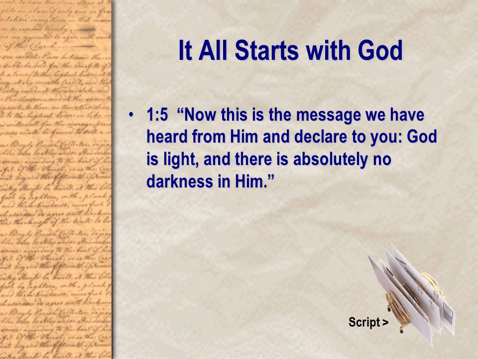 It All Starts with God 1:5 Now this is the message we have heard from Him and declare to you: God is light, and there is absolutely no darkness in Him. 1:5 Now this is the message we have heard from Him and declare to you: God is light, and there is absolutely no darkness in Him. Script >