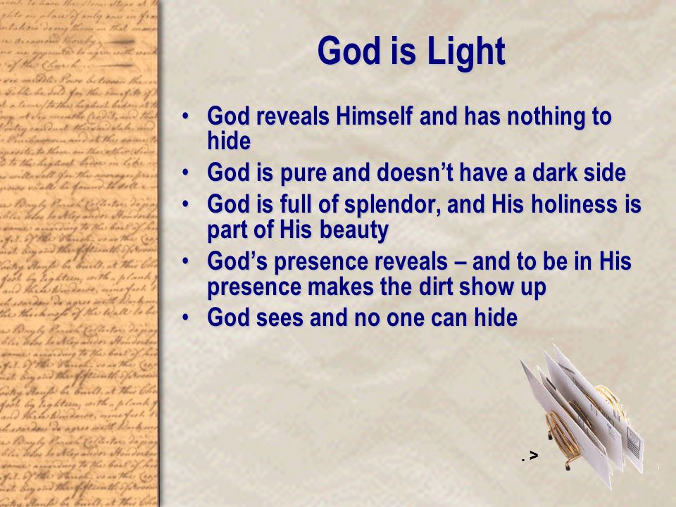 God is Light God reveals Himself and has nothing to hide God reveals Himself and has nothing to hide God is pure and doesn’t have a dark side God is pure and doesn’t have a dark side God is full of splendor, and His holiness is part of His beauty God is full of splendor, and His holiness is part of His beauty God’s presence reveals – and to be in His presence makes the dirt show up God’s presence reveals – and to be in His presence makes the dirt show up God sees and no one can hide God sees and no one can hide.