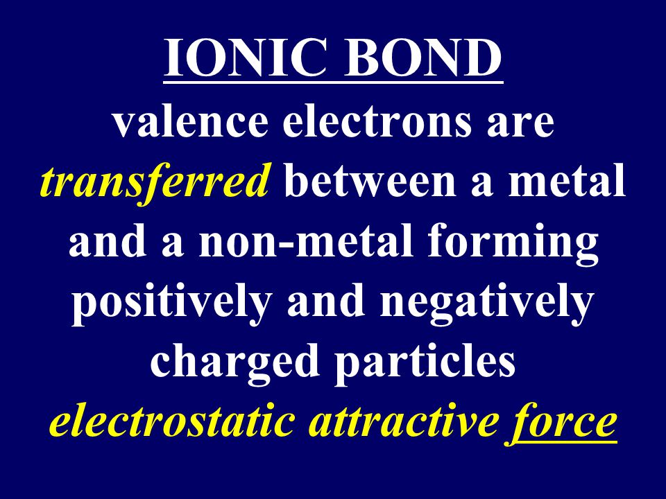 IONIC BOND valence electrons are transferred between a metal and a non-metal forming positively and negatively charged particles electrostatic attractive force