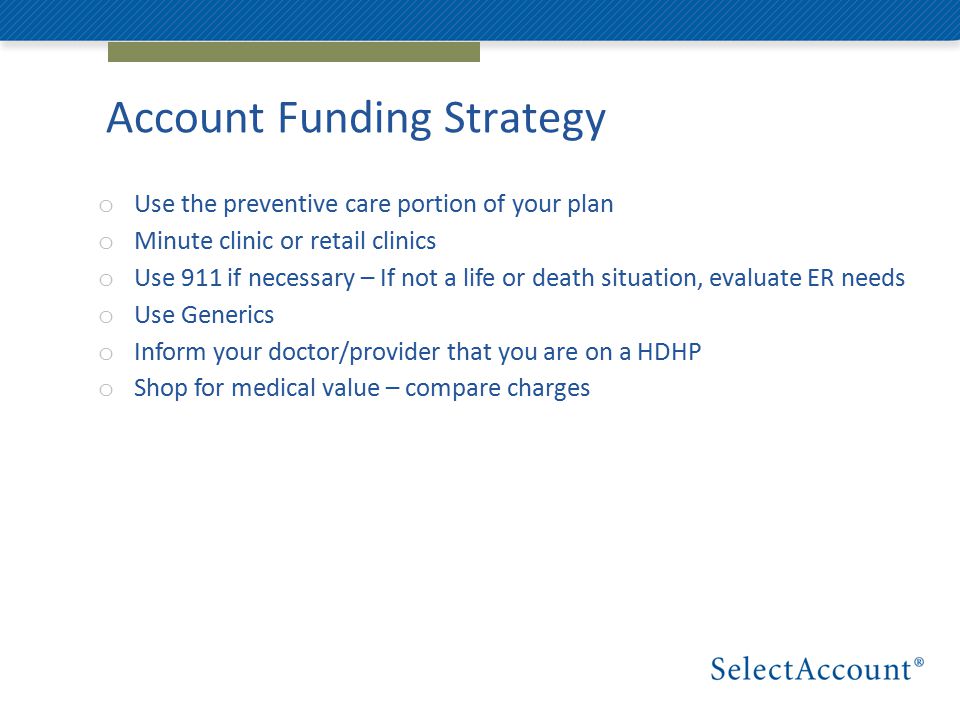 Account Funding Strategy o Use the preventive care portion of your plan o Minute clinic or retail clinics o Use 911 if necessary – If not a life or death situation, evaluate ER needs o Use Generics o Inform your doctor/provider that you are on a HDHP o Shop for medical value – compare charges