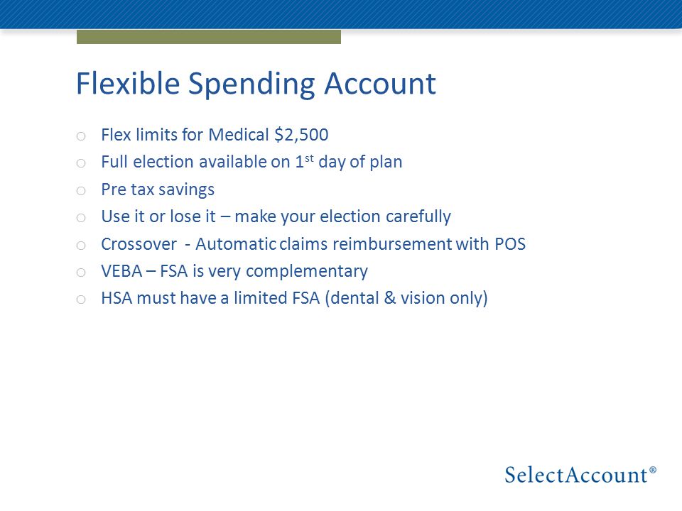Flexible Spending Account o Flex limits for Medical $2,500 o Full election available on 1 st day of plan o Pre tax savings o Use it or lose it – make your election carefully o Crossover - Automatic claims reimbursement with POS o VEBA – FSA is very complementary o HSA must have a limited FSA (dental & vision only)
