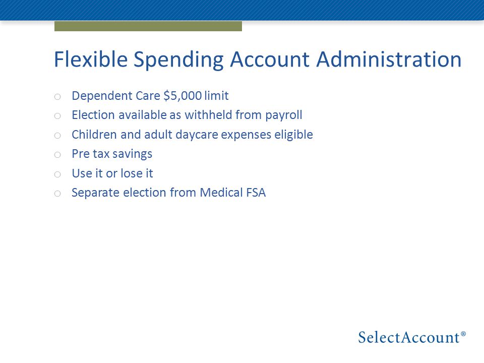 Flexible Spending Account Administration o Dependent Care $5,000 limit o Election available as withheld from payroll o Children and adult daycare expenses eligible o Pre tax savings o Use it or lose it o Separate election from Medical FSA
