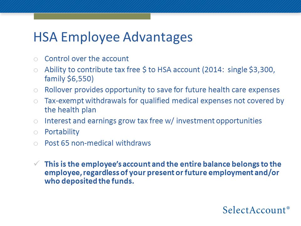 HSA Employee Advantages o Control over the account o Ability to contribute tax free $ to HSA account (2014: single $3,300, family $6,550) o Rollover provides opportunity to save for future health care expenses o Tax-exempt withdrawals for qualified medical expenses not covered by the health plan o Interest and earnings grow tax free w/ investment opportunities o Portability o Post 65 non-medical withdraws This is the employee’s account and the entire balance belongs to the employee, regardless of your present or future employment and/or who deposited the funds.