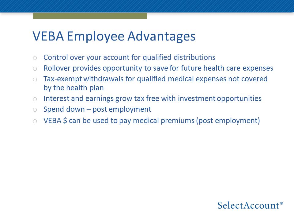 VEBA Employee Advantages o Control over your account for qualified distributions o Rollover provides opportunity to save for future health care expenses o Tax-exempt withdrawals for qualified medical expenses not covered by the health plan o Interest and earnings grow tax free with investment opportunities o Spend down – post employment o VEBA $ can be used to pay medical premiums (post employment)