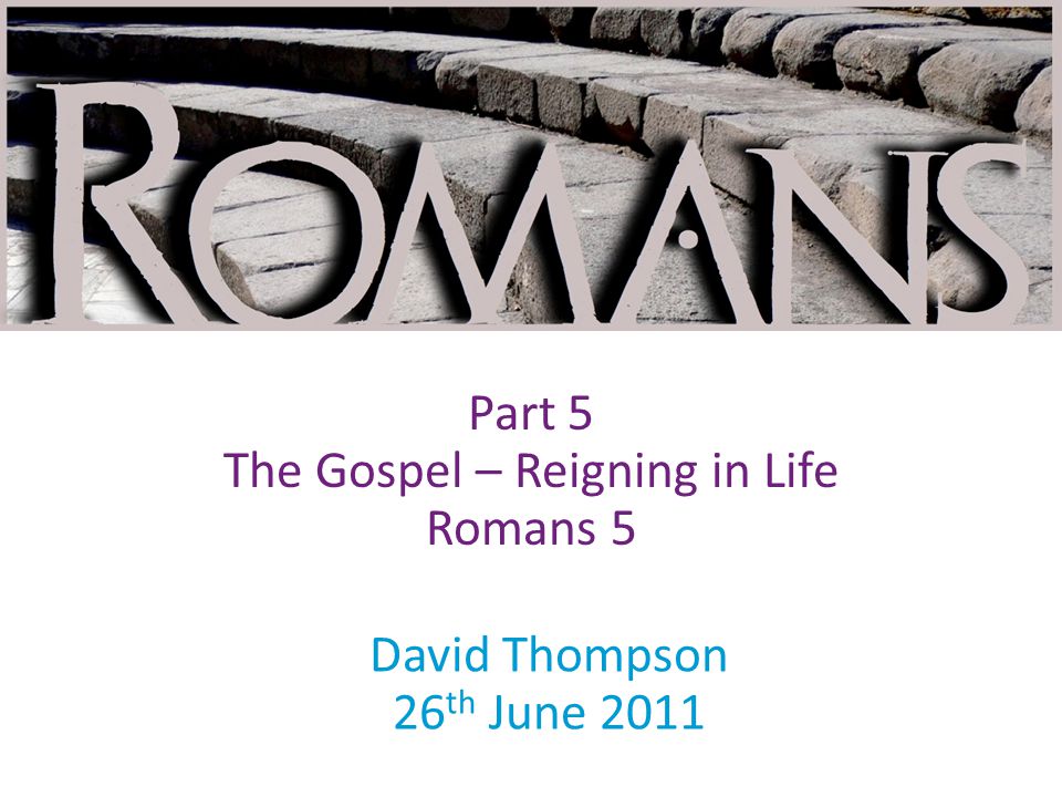 David Thompson 26 th June 2011 Part 5 The Gospel – Reigning in Life Romans 5