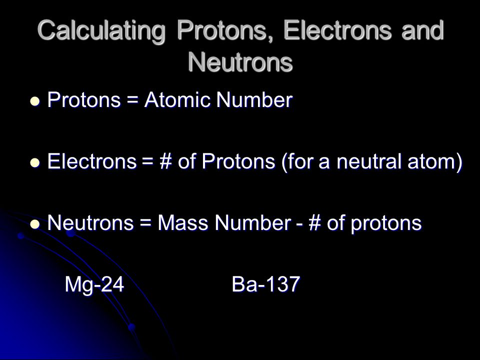 Calculating Protons, Electrons and Neutrons Protons = Atomic Number Protons = Atomic Number Electrons = # of Protons (for a neutral atom) Electrons = # of Protons (for a neutral atom) Neutrons = Mass Number - # of protons Neutrons = Mass Number - # of protons Mg-24 Ba-137 Mg-24 Ba-137