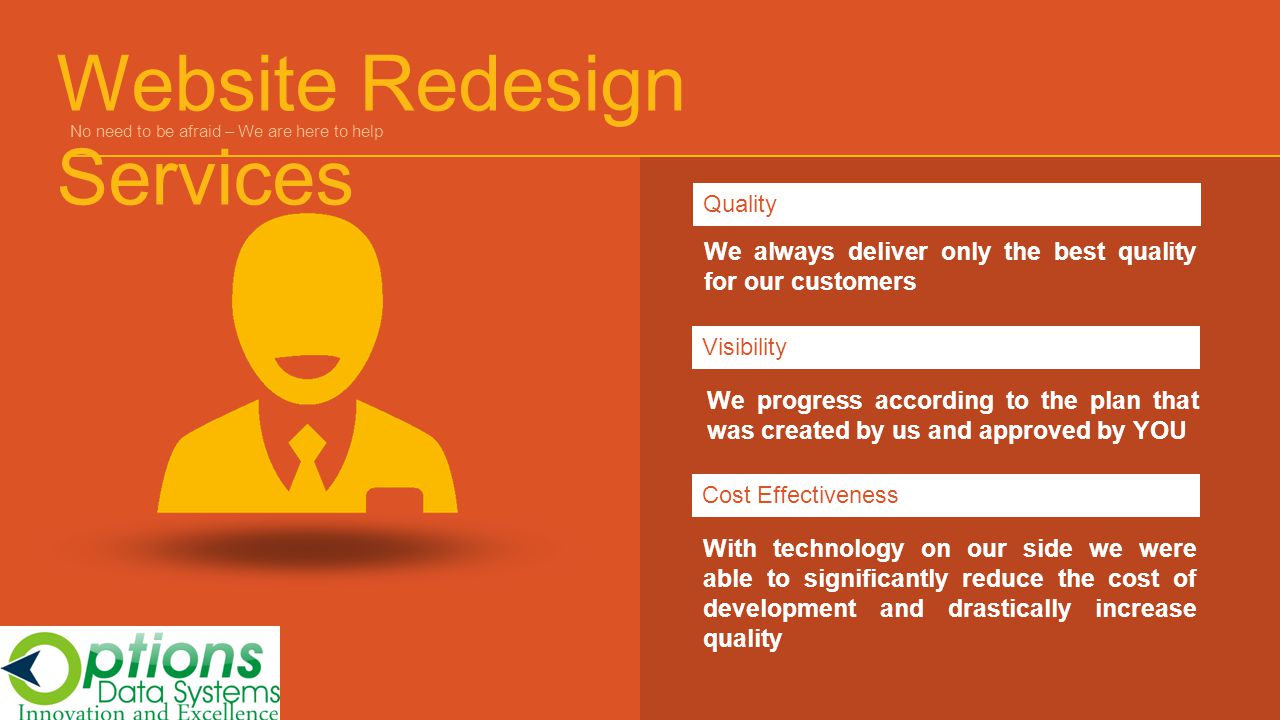 We always deliver only the best quality for our customers QualityVisibilityCost Effectiveness With technology on our side we were able to significantly reduce the cost of development and drastically increase quality We progress according to the plan that was created by us and approved by YOU Website Redesign Services No need to be afraid – We are here to help