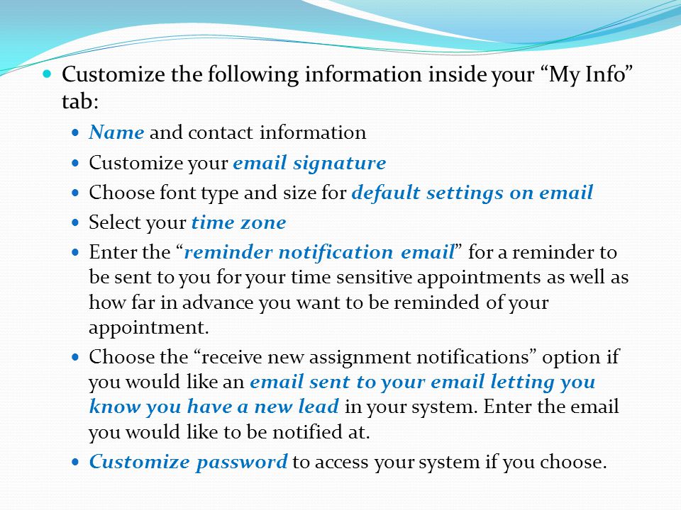 Customize the following information inside your My Info tab: Name and contact information Customize your  signature Choose font type and size for default settings on  Select your time zone Enter the reminder notification  for a reminder to be sent to you for your time sensitive appointments as well as how far in advance you want to be reminded of your appointment.