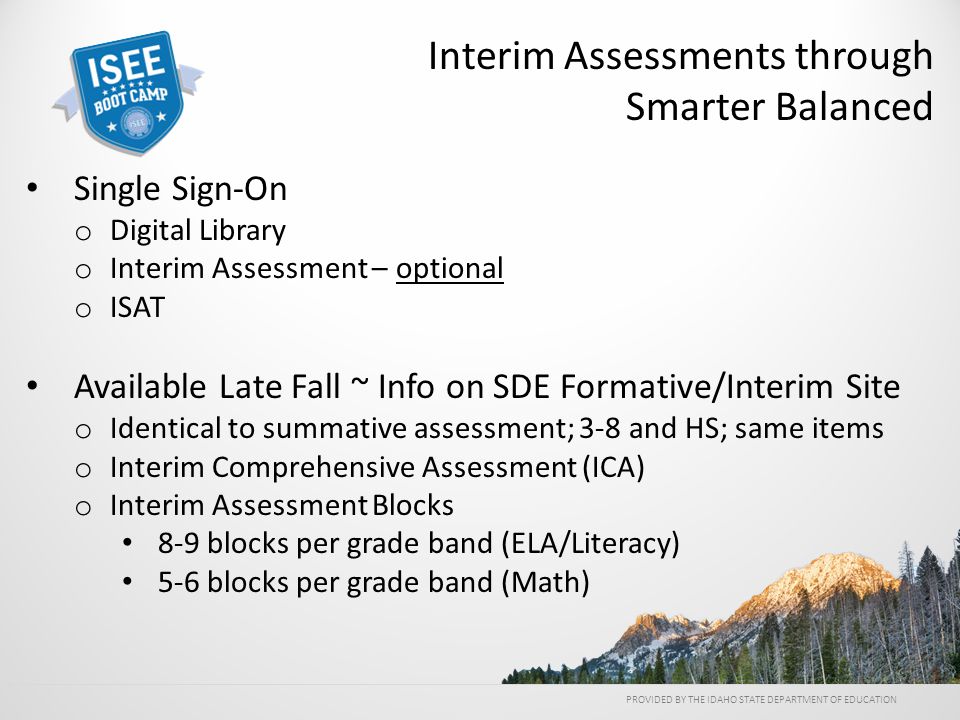 Single Sign-On o Digital Library o Interim Assessment – optional o ISAT Available Late Fall ~ Info on SDE Formative/Interim Site o Identical to summative assessment; 3-8 and HS; same items o Interim Comprehensive Assessment (ICA) o Interim Assessment Blocks 8-9 blocks per grade band (ELA/Literacy) 5-6 blocks per grade band (Math) PROVIDED BY THE IDAHO STATE DEPARTMENT OF EDUCATION Interim Assessments through Smarter Balanced