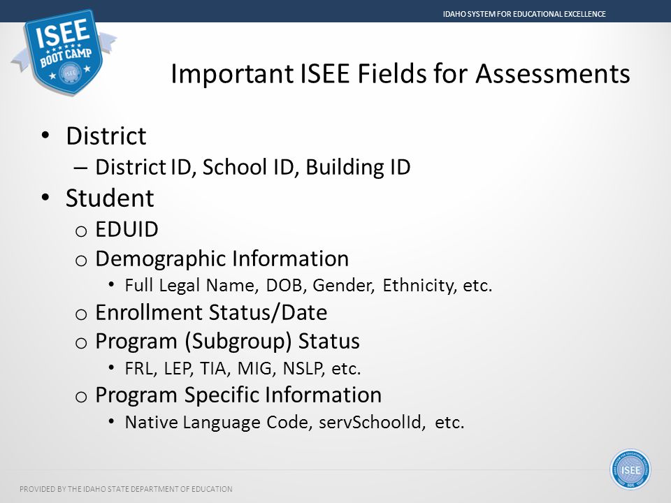 PROVIDED BY THE IDAHO STATE DEPARTMENT OF EDUCATION IDAHO SYSTEM FOR EDUCATIONAL EXCELLENCE Important ISEE Fields for Assessments District – District ID, School ID, Building ID Student o EDUID o Demographic Information Full Legal Name, DOB, Gender, Ethnicity, etc.