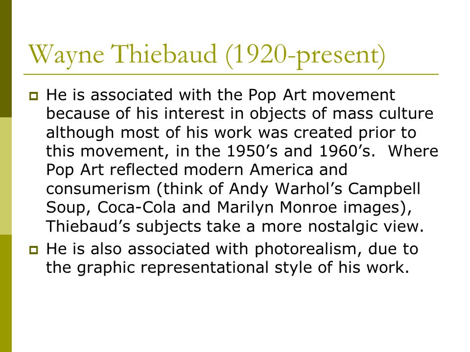 Wayne Thiebaud (1920-present)  He is associated with the Pop Art movement because of his interest in objects of mass culture although most of his work was created prior to this movement, in the 1950’s and 1960’s.