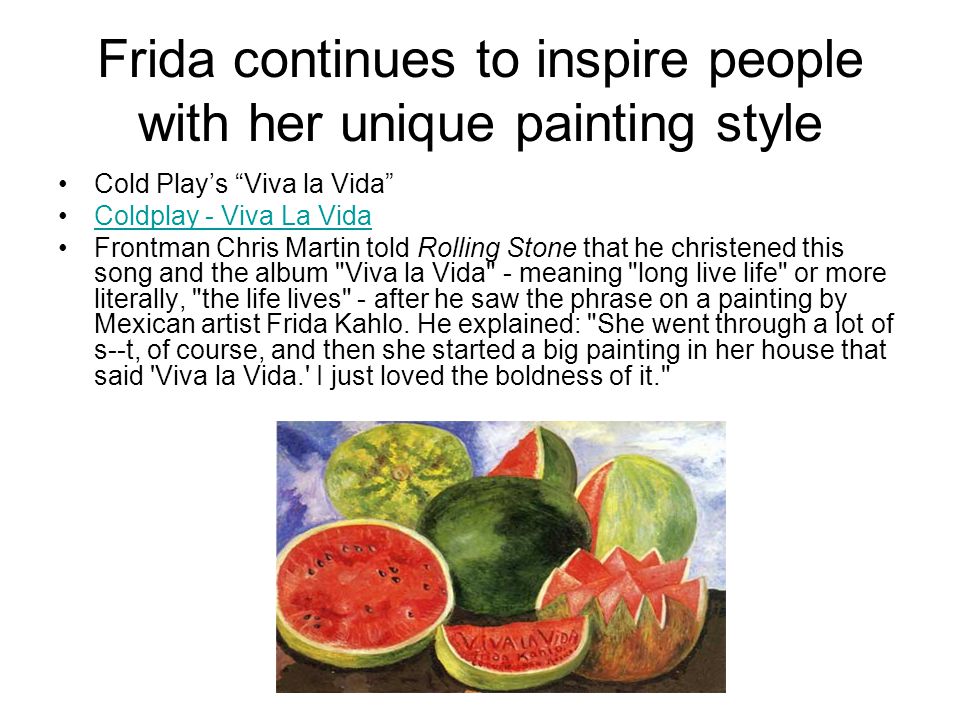 Frida continues to inspire people with her unique painting style Cold Play’s Viva la Vida Coldplay - Viva La Vida Frontman Chris Martin told Rolling Stone that he christened this song and the album Viva la Vida - meaning long live life or more literally, the life lives - after he saw the phrase on a painting by Mexican artist Frida Kahlo.