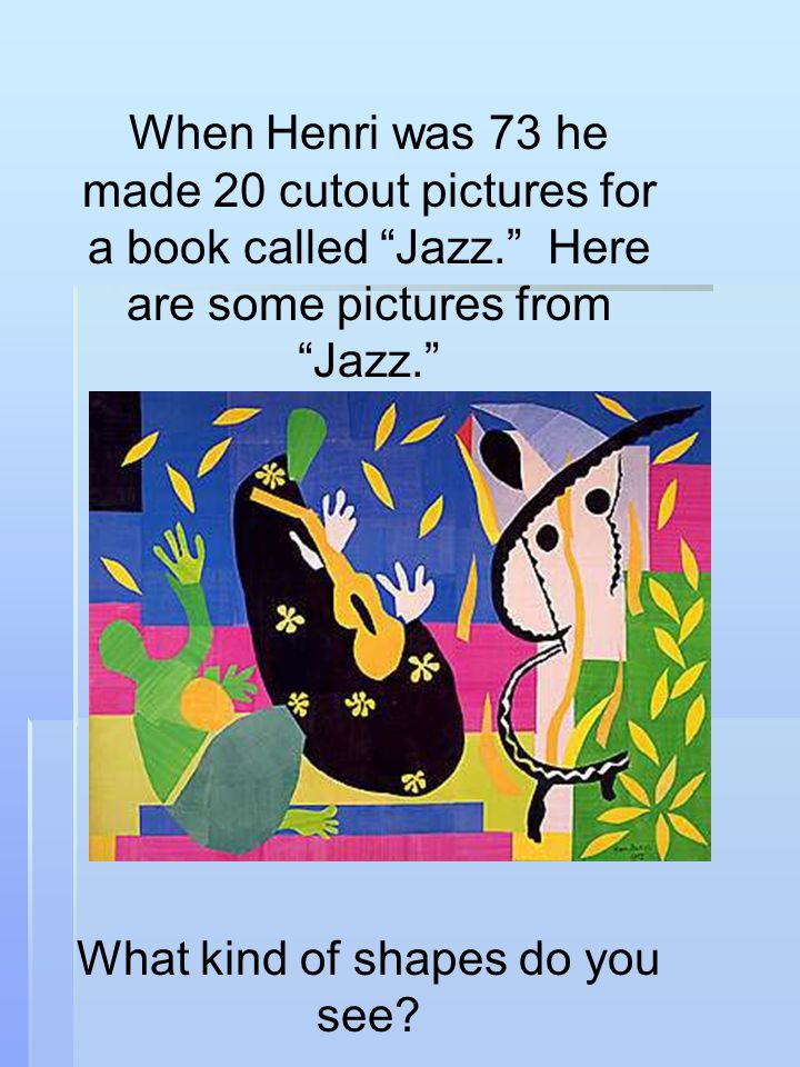 When Henri was 73 he made 20 cutout pictures for a book called Jazz. Here are some pictures from Jazz. What kind of shapes do you see