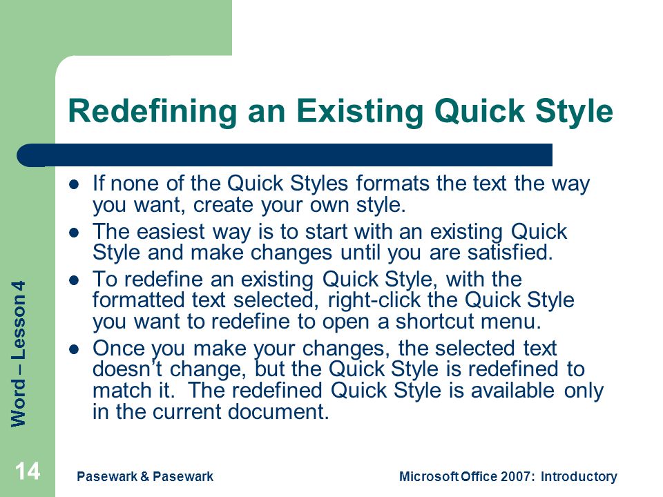 Word – Lesson 4 Pasewark & PasewarkMicrosoft Office 2007: Introductory 14 Redefining an Existing Quick Style If none of the Quick Styles formats the text the way you want, create your own style.