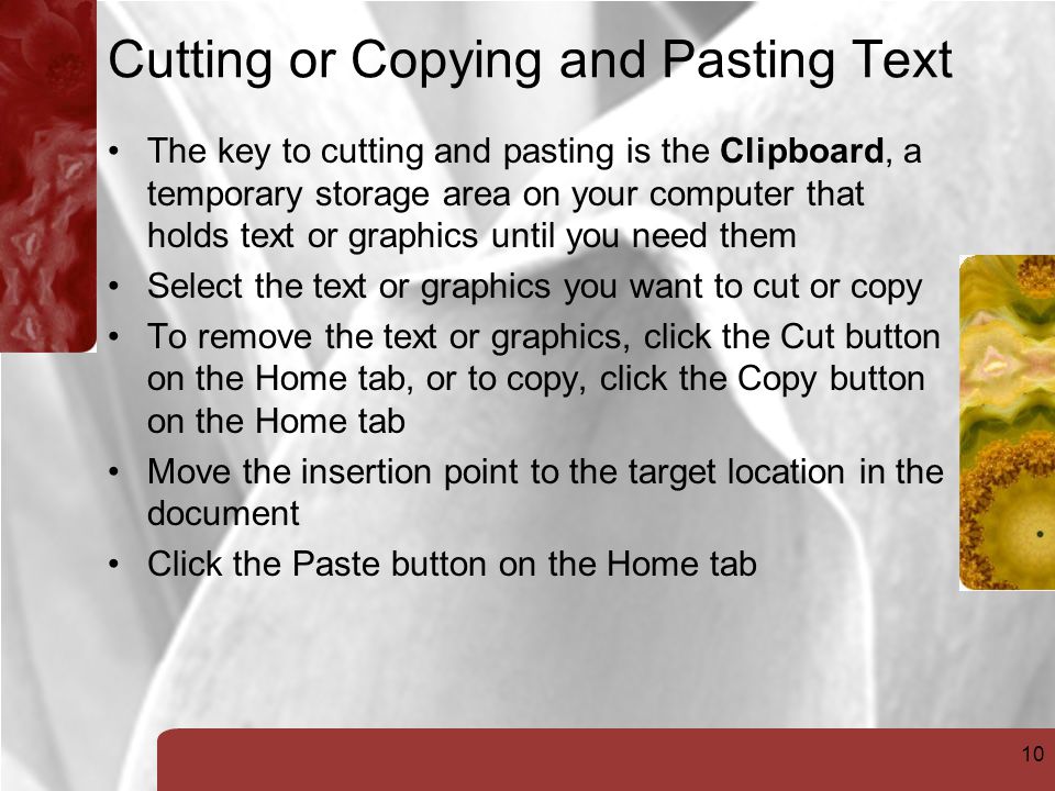 10 Cutting or Copying and Pasting Text The key to cutting and pasting is the Clipboard, a temporary storage area on your computer that holds text or graphics until you need them Select the text or graphics you want to cut or copy To remove the text or graphics, click the Cut button on the Home tab, or to copy, click the Copy button on the Home tab Move the insertion point to the target location in the document Click the Paste button on the Home tab