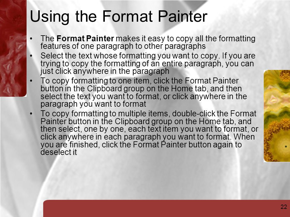 22 Using the Format Painter The Format Painter makes it easy to copy all the formatting features of one paragraph to other paragraphs Select the text whose formatting you want to copy.