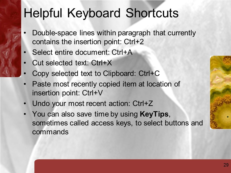 29 Helpful Keyboard Shortcuts Double-space lines within paragraph that currently contains the insertion point: Ctrl+2 Select entire document: Ctrl+A Cut selected text: Ctrl+X Copy selected text to Clipboard: Ctrl+C Paste most recently copied item at location of insertion point: Ctrl+V Undo your most recent action: Ctrl+Z You can also save time by using KeyTips, sometimes called access keys, to select buttons and commands