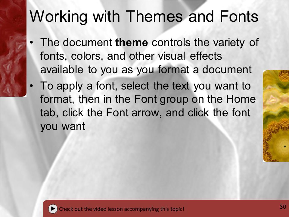 30 Working with Themes and Fonts The document theme controls the variety of fonts, colors, and other visual effects available to you as you format a document To apply a font, select the text you want to format, then in the Font group on the Home tab, click the Font arrow, and click the font you want
