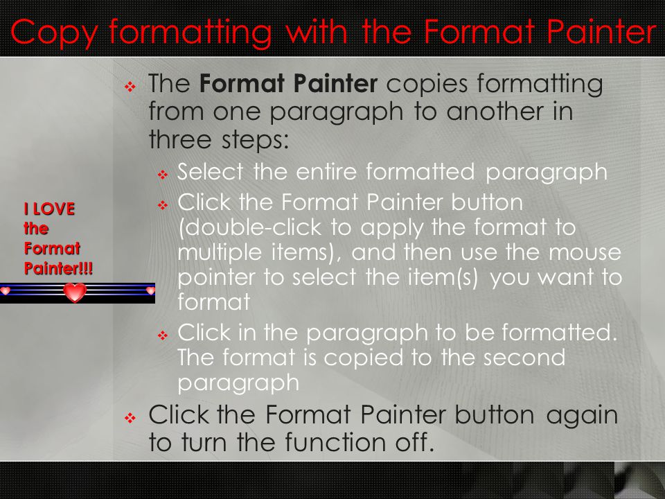 Copy formatting with the Format Painter  The Format Painter copies formatting from one paragraph to another in three steps:  Select the entire formatted paragraph  Click the Format Painter button (double-click to apply the format to multiple items), and then use the mouse pointer to select the item(s) you want to format  Click in the paragraph to be formatted.