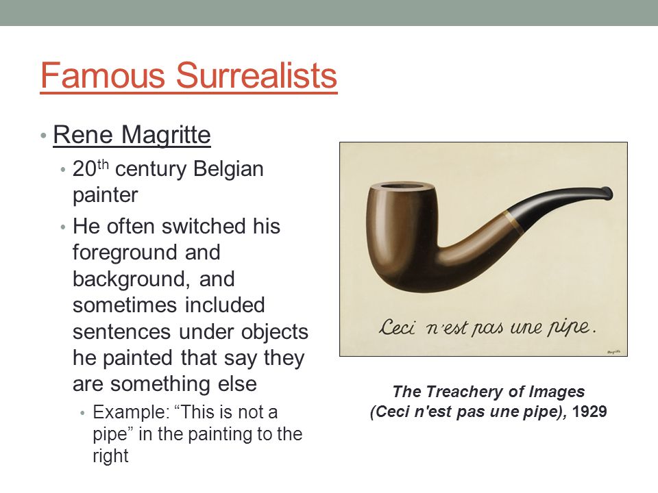 Famous Surrealists Rene Magritte 20 th century Belgian painter He often switched his foreground and background, and sometimes included sentences under objects he painted that say they are something else Example: This is not a pipe in the painting to the right The Treachery of Images (Ceci n est pas une pipe), 1929