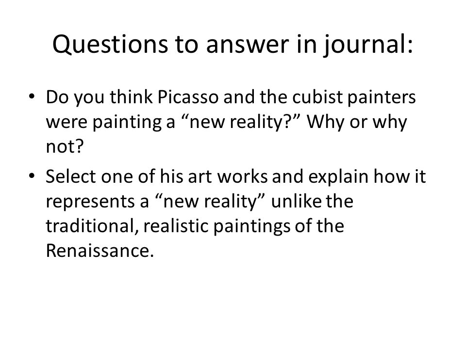 Questions to answer in journal: Do you think Picasso and the cubist painters were painting a new reality Why or why not.