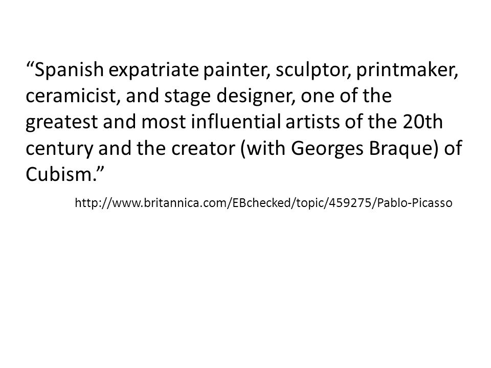 Spanish expatriate painter, sculptor, printmaker, ceramicist, and stage designer, one of the greatest and most influential artists of the 20th century and the creator (with Georges Braque) of Cubism.