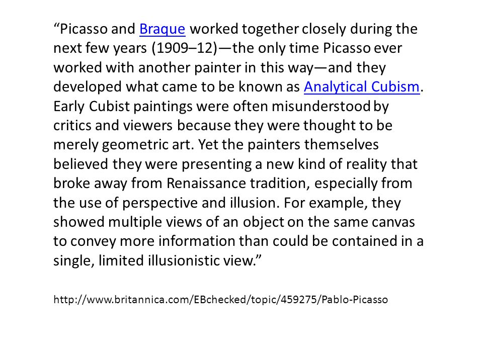 Picasso and Braque worked together closely during the next few years (1909–12)—the only time Picasso ever worked with another painter in this way—and they developed what came to be known as Analytical Cubism.