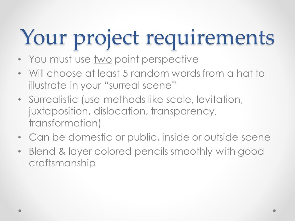 Your project requirements You must use two point perspective Will choose at least 5 random words from a hat to illustrate in your surreal scene Surrealistic (use methods like scale, levitation, juxtaposition, dislocation, transparency, transformation) Can be domestic or public, inside or outside scene Blend & layer colored pencils smoothly with good craftsmanship