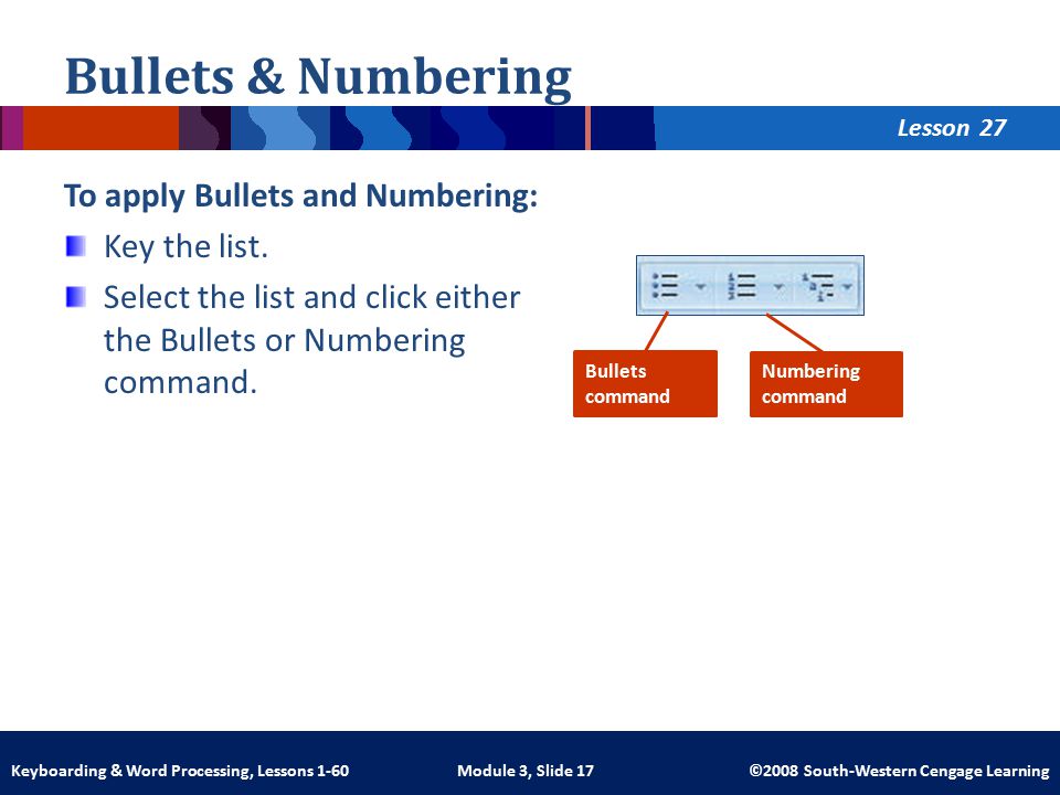 Lesson Module 3, Slide 17 ©2008 South-Western Cengage LearningKeyboarding & Word Processing, Lessons 1-60 Bullets & Numbering To apply Bullets and Numbering: Key the list.