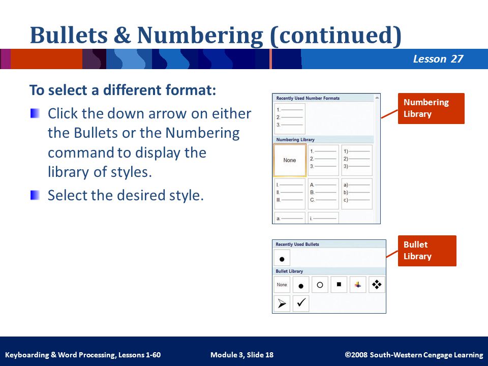 Lesson Module 3, Slide 18 ©2008 South-Western Cengage LearningKeyboarding & Word Processing, Lessons 1-60 Bullets & Numbering (continued) To select a different format: Click the down arrow on either the Bullets or the Numbering command to display the library of styles.