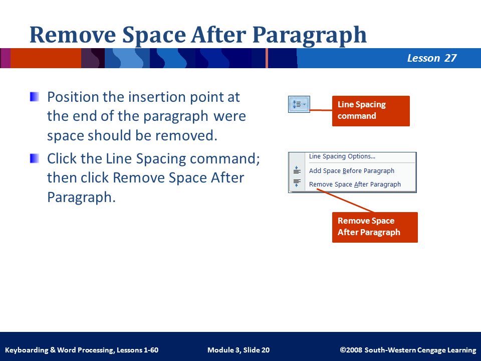 Lesson Module 3, Slide 20 ©2008 South-Western Cengage LearningKeyboarding & Word Processing, Lessons 1-60 Remove Space After Paragraph Position the insertion point at the end of the paragraph were space should be removed.