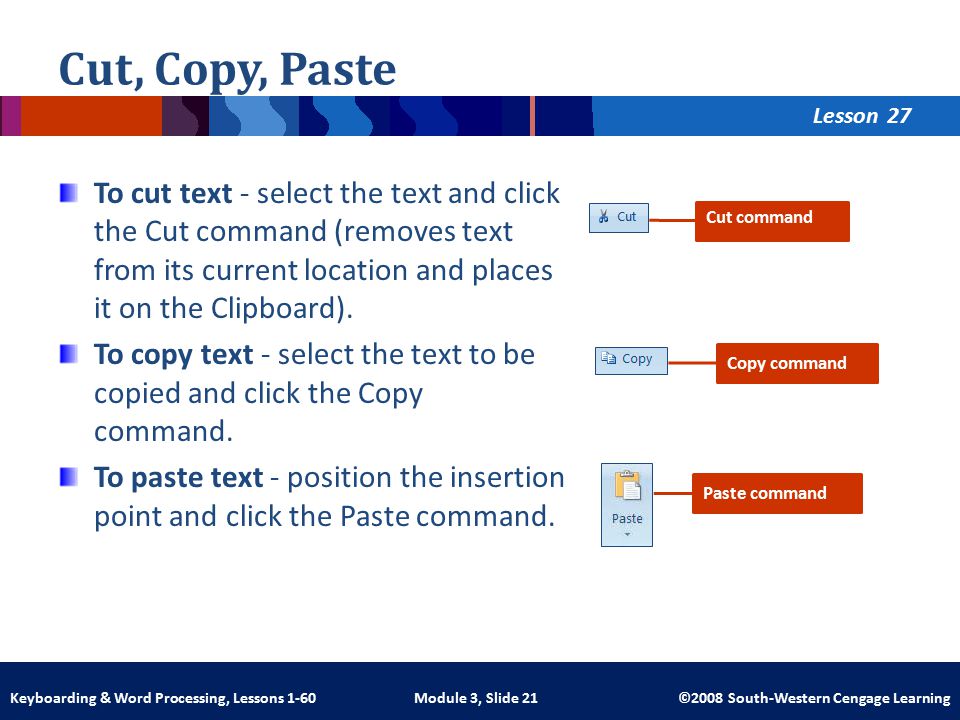 Lesson Module 3, Slide 21 ©2008 South-Western Cengage LearningKeyboarding & Word Processing, Lessons 1-60 Cut, Copy, Paste To cut text - select the text and click the Cut command (removes text from its current location and places it on the Clipboard).