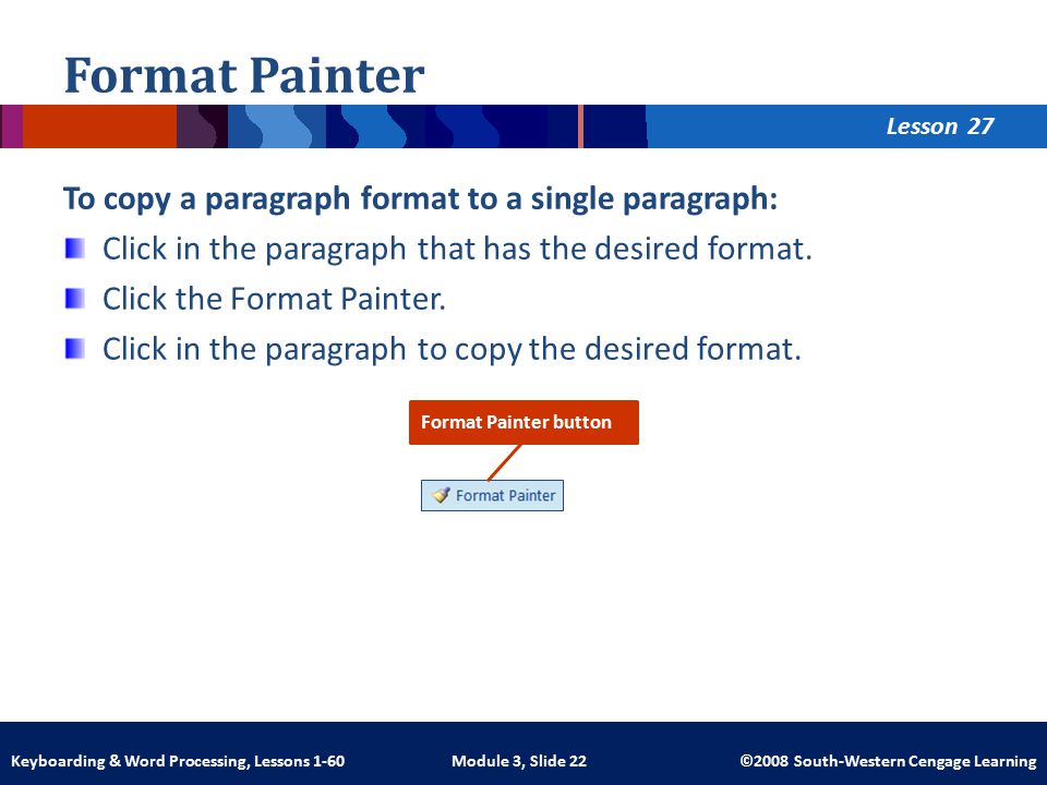 Lesson Module 3, Slide 22 ©2008 South-Western Cengage LearningKeyboarding & Word Processing, Lessons 1-60 Format Painter To copy a paragraph format to a single paragraph: Click in the paragraph that has the desired format.