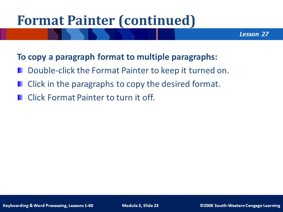Lesson Module 3, Slide 23 ©2008 South-Western Cengage LearningKeyboarding & Word Processing, Lessons 1-60 Format Painter (continued) To copy a paragraph format to multiple paragraphs: Double-click the Format Painter to keep it turned on.