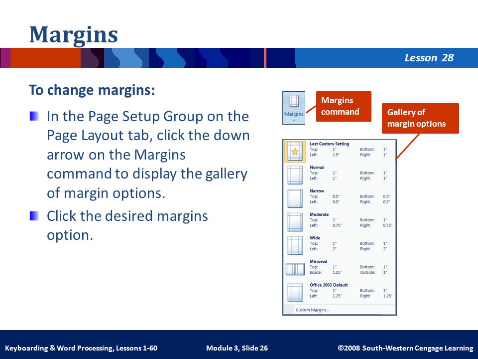 Lesson Module 3, Slide 26 ©2008 South-Western Cengage LearningKeyboarding & Word Processing, Lessons 1-60 Margins To change margins: In the Page Setup Group on the Page Layout tab, click the down arrow on the Margins command to display the gallery of margin options.