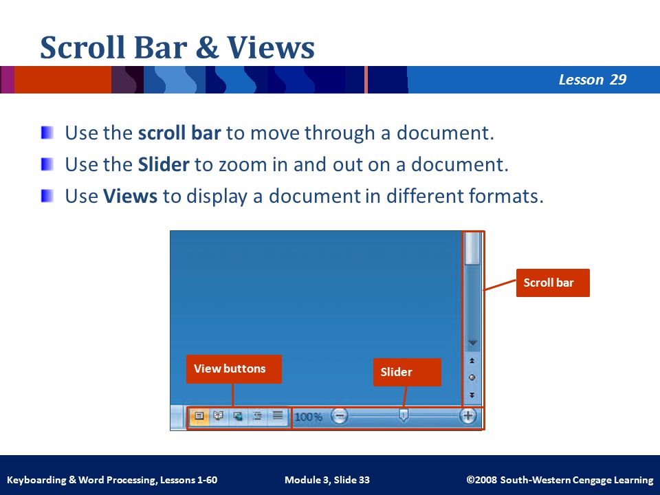 Lesson Module 3, Slide 33 ©2008 South-Western Cengage LearningKeyboarding & Word Processing, Lessons 1-60 Scroll Bar & Views Use the scroll bar to move through a document.