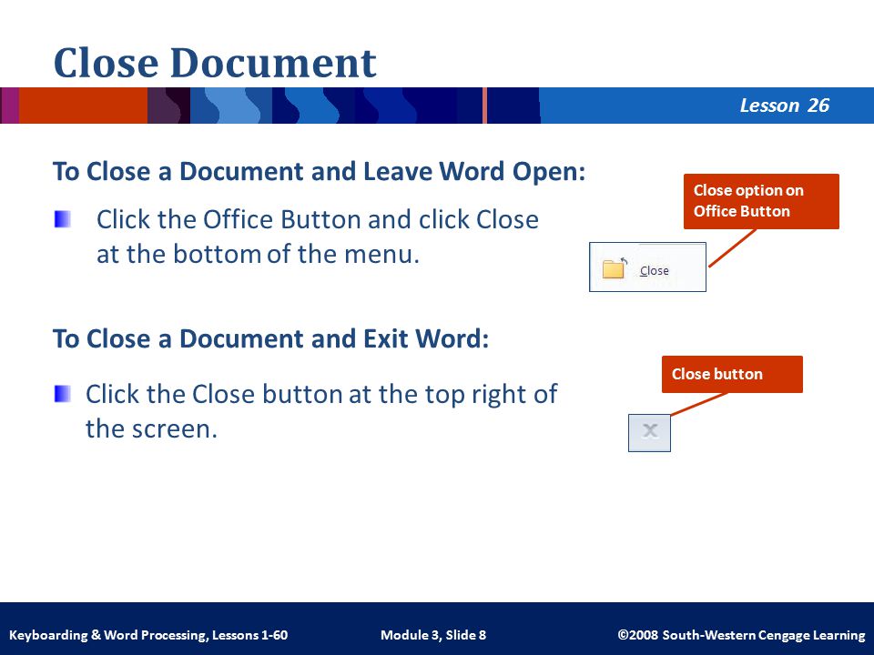 Lesson Module 3, Slide 8 ©2008 South-Western Cengage LearningKeyboarding & Word Processing, Lessons 1-60 Close Document To Close a Document and Leave Word Open: Click the Office Button and click Close at the bottom of the menu.