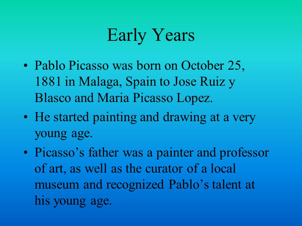 Early Years Pablo Picasso was born on October 25, 1881 in Malaga, Spain to Jose Ruiz y Blasco and Maria Picasso Lopez.