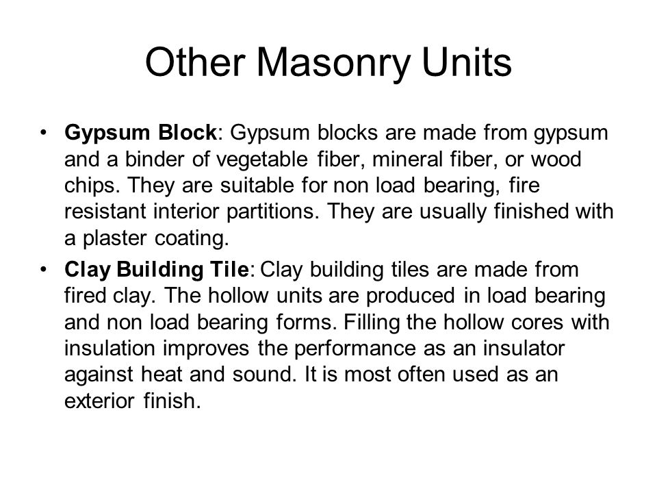 Other Masonry Units Gypsum Block: Gypsum blocks are made from gypsum and a binder of vegetable fiber, mineral fiber, or wood chips.
