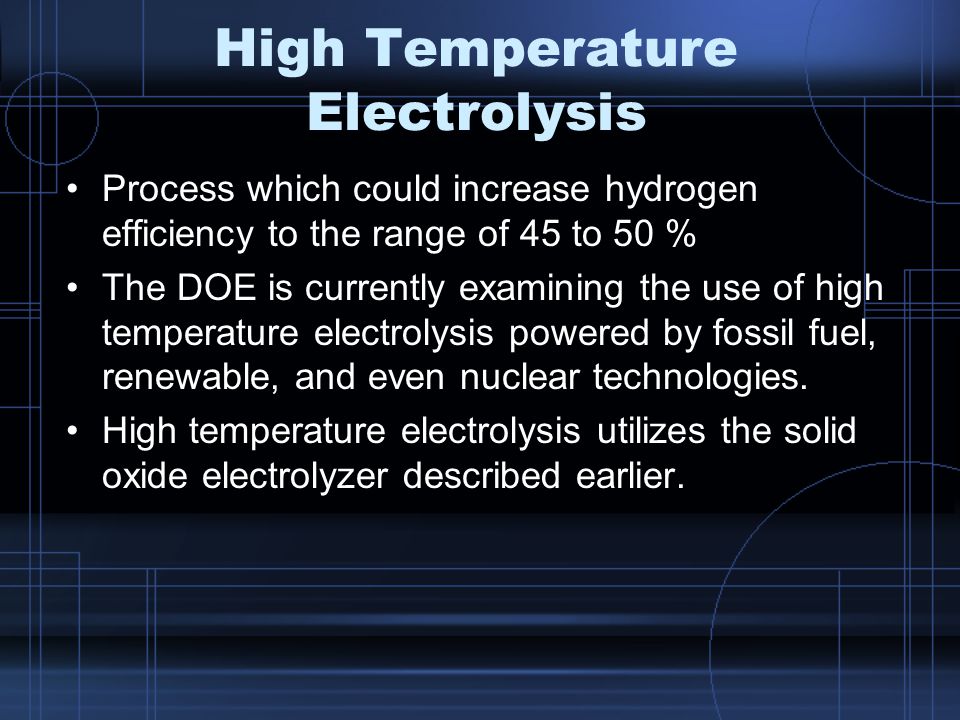 High Temperature Electrolysis Process which could increase hydrogen efficiency to the range of 45 to 50 % The DOE is currently examining the use of high temperature electrolysis powered by fossil fuel, renewable, and even nuclear technologies.