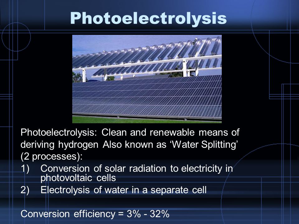 Photoelectrolysis Photoelectrolysis: Clean and renewable means of deriving hydrogen Also known as ‘Water Splitting’ (2 processes): 1)Conversion of solar radiation to electricity in photovoltaic cells 2)Electrolysis of water in a separate cell Conversion efficiency = 3% - 32%