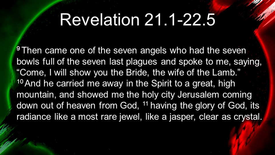 Revelation Then came one of the seven angels who had the seven bowls full of the seven last plagues and spoke to me, saying, Come, I will show you the Bride, the wife of the Lamb. 10 And he carried me away in the Spirit to a great, high mountain, and showed me the holy city Jerusalem coming down out of heaven from God, 11 having the glory of God, its radiance like a most rare jewel, like a jasper, clear as crystal.