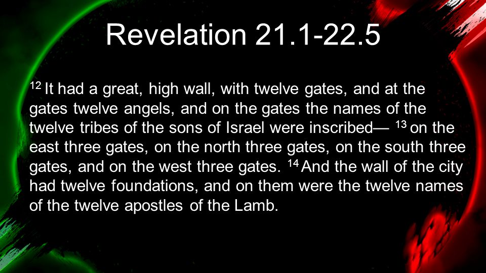 Revelation It had a great, high wall, with twelve gates, and at the gates twelve angels, and on the gates the names of the twelve tribes of the sons of Israel were inscribed— 13 on the east three gates, on the north three gates, on the south three gates, and on the west three gates.