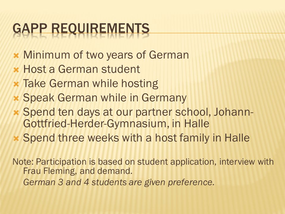  Minimum of two years of German  Host a German student  Take German while hosting  Speak German while in Germany  Spend ten days at our partner school, Johann- Gottfried-Herder-Gymnasium, in Halle  Spend three weeks with a host family in Halle Note: Participation is based on student application, interview with Frau Fleming, and demand.