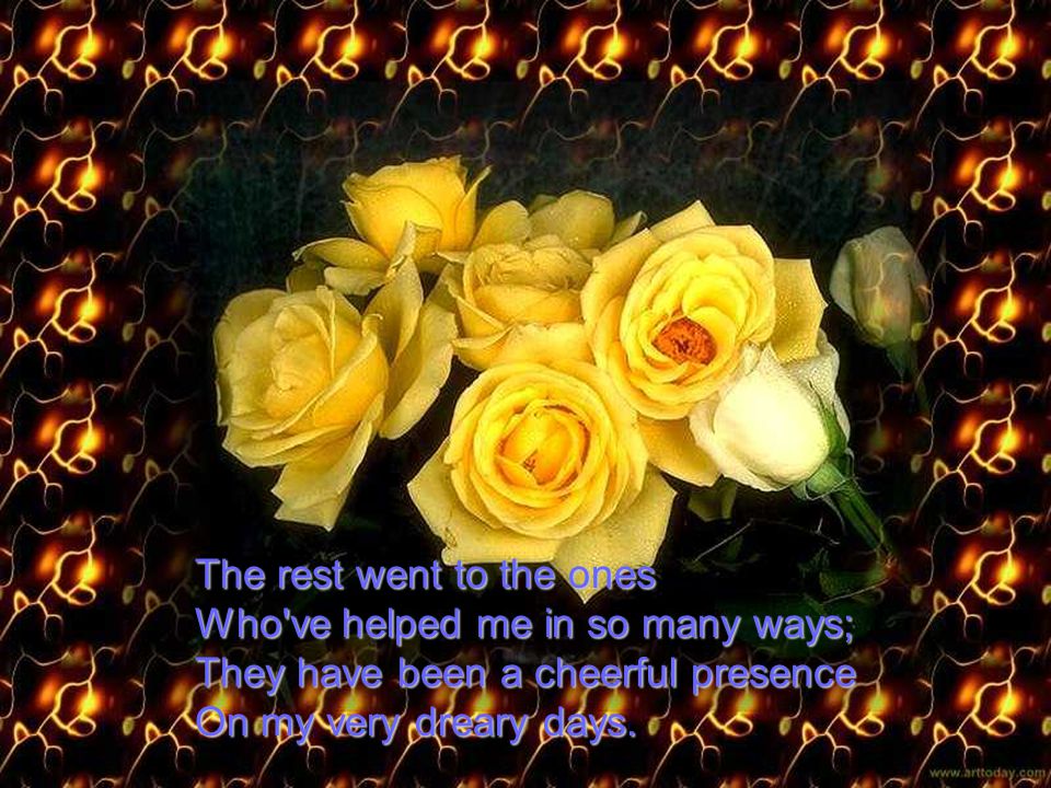 The rest went to the ones Who ve helped me in so many ways; They have been a cheerful presence On my very dreary days.
