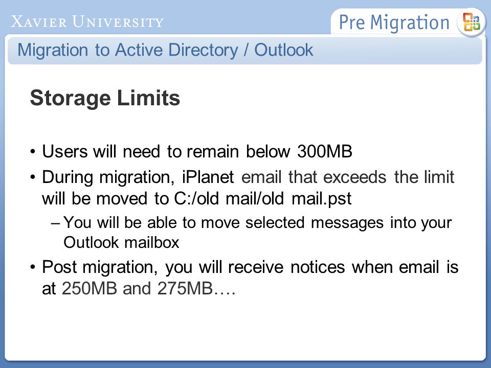 Migration to Active Directory / Outlook Storage Limits Users will need to remain below 300MB During migration, iPlanet  that exceeds the limit will be moved to C:/old mail/old mail.pst –You will be able to move selected messages into your Outlook mailbox Post migration, you will receive notices when  is at 250MB and 275MB….