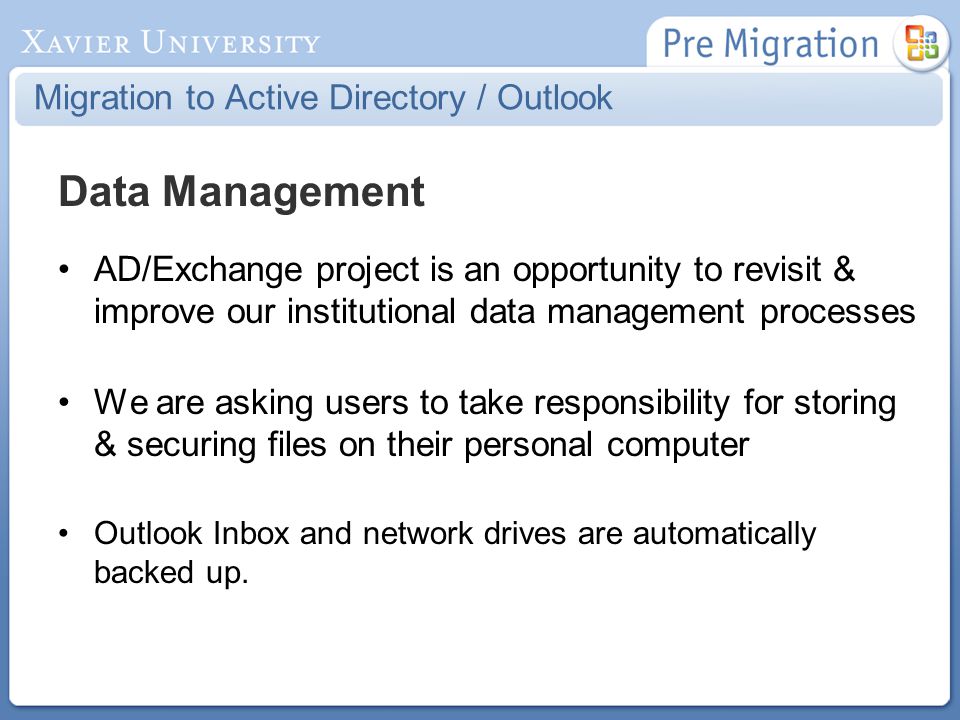 Migration to Active Directory / Outlook Data Management AD/Exchange project is an opportunity to revisit & improve our institutional data management processes We are asking users to take responsibility for storing & securing files on their personal computer Outlook Inbox and network drives are automatically backed up.